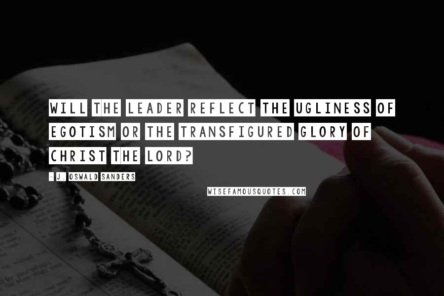 J. Oswald Sanders Quotes: Will the leader reflect the ugliness of egotism or the transfigured glory of Christ the Lord?