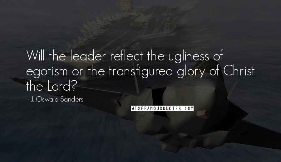 J. Oswald Sanders Quotes: Will the leader reflect the ugliness of egotism or the transfigured glory of Christ the Lord?