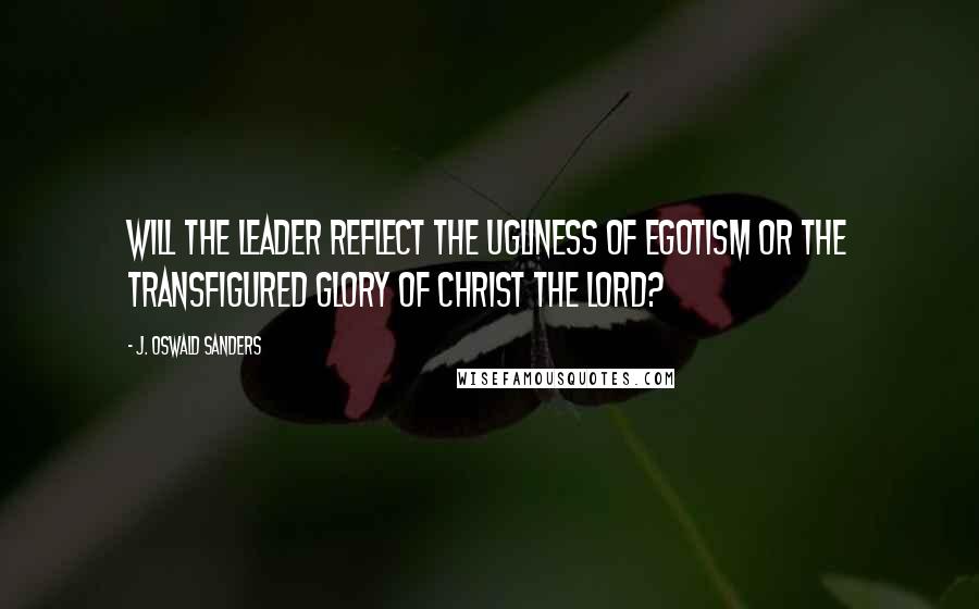 J. Oswald Sanders Quotes: Will the leader reflect the ugliness of egotism or the transfigured glory of Christ the Lord?