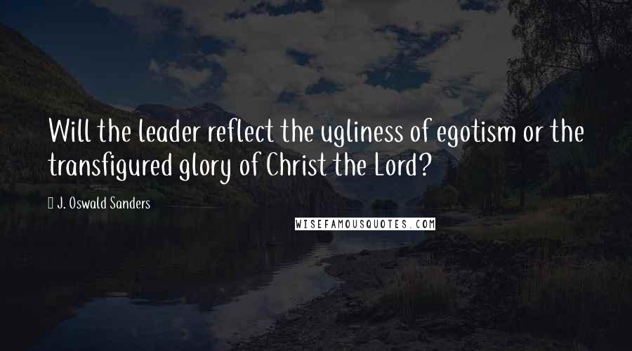 J. Oswald Sanders Quotes: Will the leader reflect the ugliness of egotism or the transfigured glory of Christ the Lord?