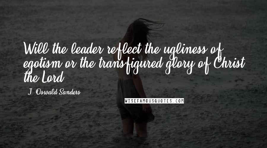 J. Oswald Sanders Quotes: Will the leader reflect the ugliness of egotism or the transfigured glory of Christ the Lord?