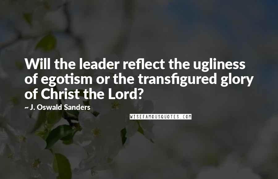 J. Oswald Sanders Quotes: Will the leader reflect the ugliness of egotism or the transfigured glory of Christ the Lord?