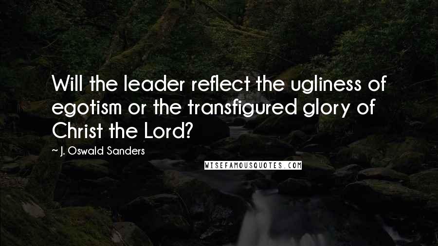 J. Oswald Sanders Quotes: Will the leader reflect the ugliness of egotism or the transfigured glory of Christ the Lord?