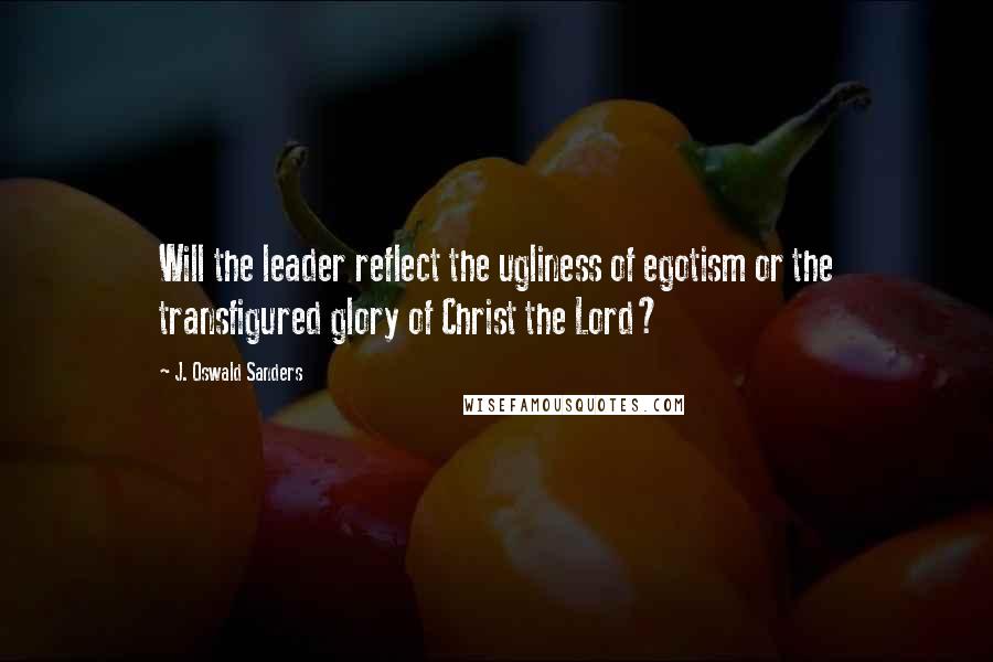 J. Oswald Sanders Quotes: Will the leader reflect the ugliness of egotism or the transfigured glory of Christ the Lord?
