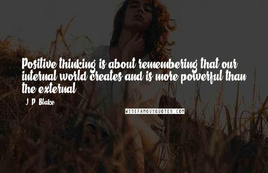 J. P. Blake Quotes: Positive thinking is about remembering that our internal world creates and is more powerful than the external.