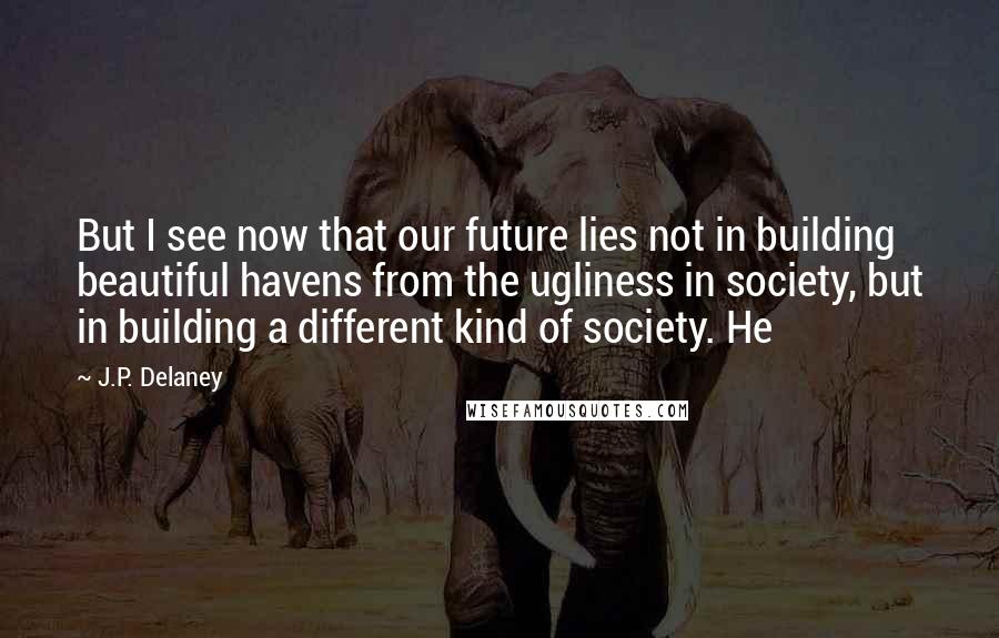 J.P. Delaney Quotes: But I see now that our future lies not in building beautiful havens from the ugliness in society, but in building a different kind of society. He