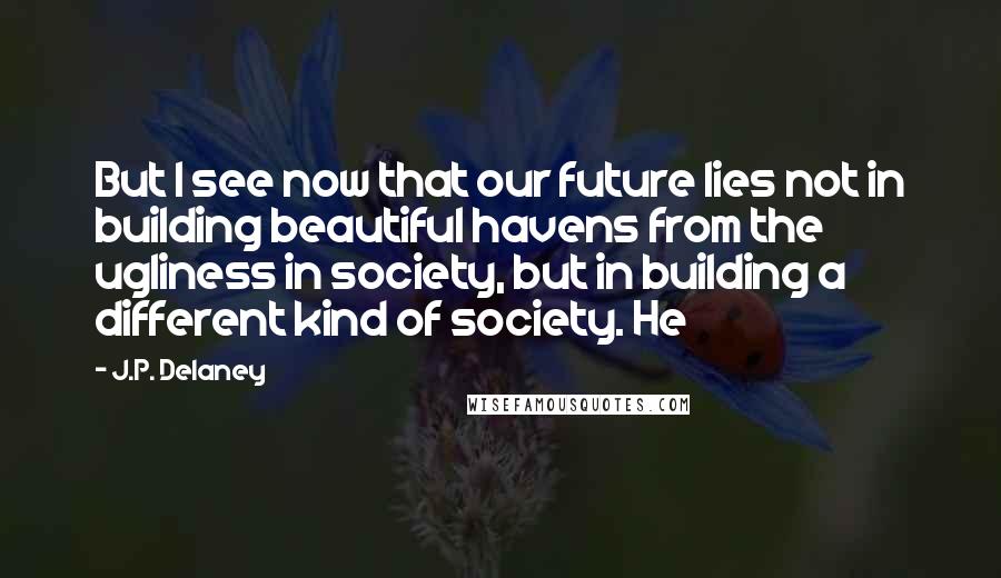 J.P. Delaney Quotes: But I see now that our future lies not in building beautiful havens from the ugliness in society, but in building a different kind of society. He