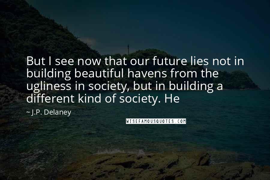 J.P. Delaney Quotes: But I see now that our future lies not in building beautiful havens from the ugliness in society, but in building a different kind of society. He