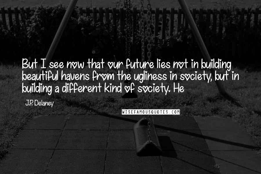 J.P. Delaney Quotes: But I see now that our future lies not in building beautiful havens from the ugliness in society, but in building a different kind of society. He
