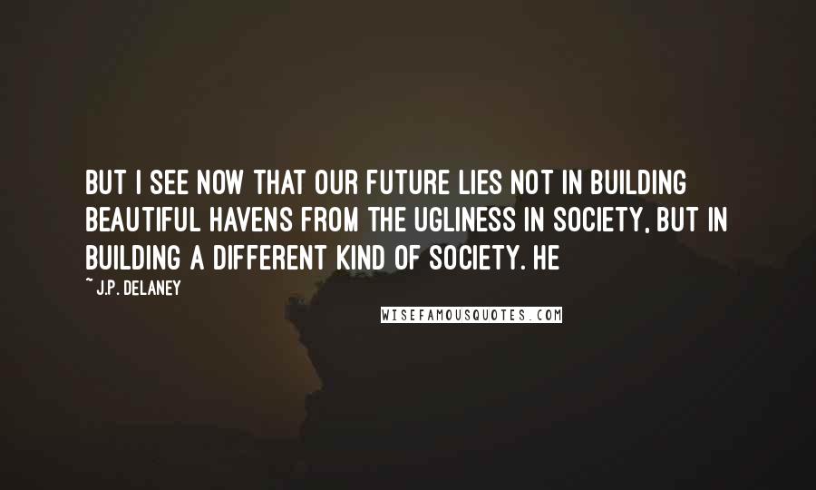 J.P. Delaney Quotes: But I see now that our future lies not in building beautiful havens from the ugliness in society, but in building a different kind of society. He