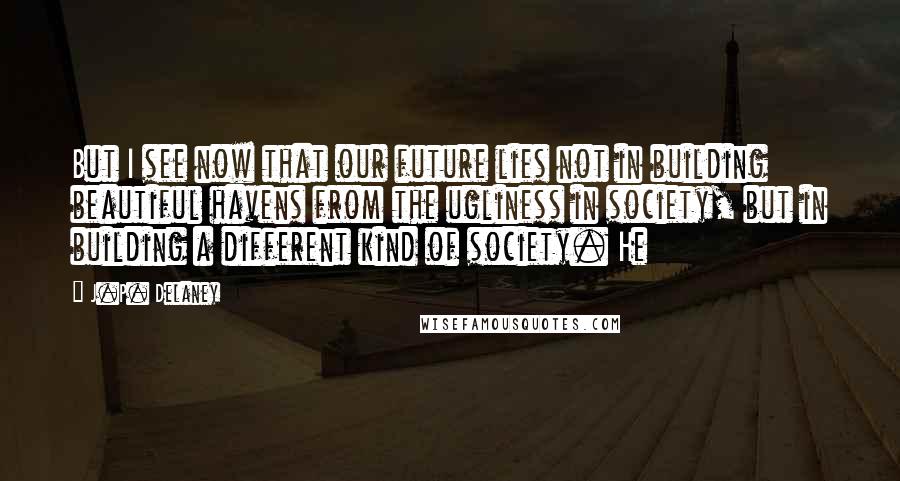 J.P. Delaney Quotes: But I see now that our future lies not in building beautiful havens from the ugliness in society, but in building a different kind of society. He