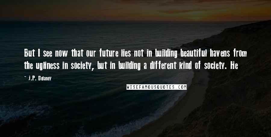 J.P. Delaney Quotes: But I see now that our future lies not in building beautiful havens from the ugliness in society, but in building a different kind of society. He