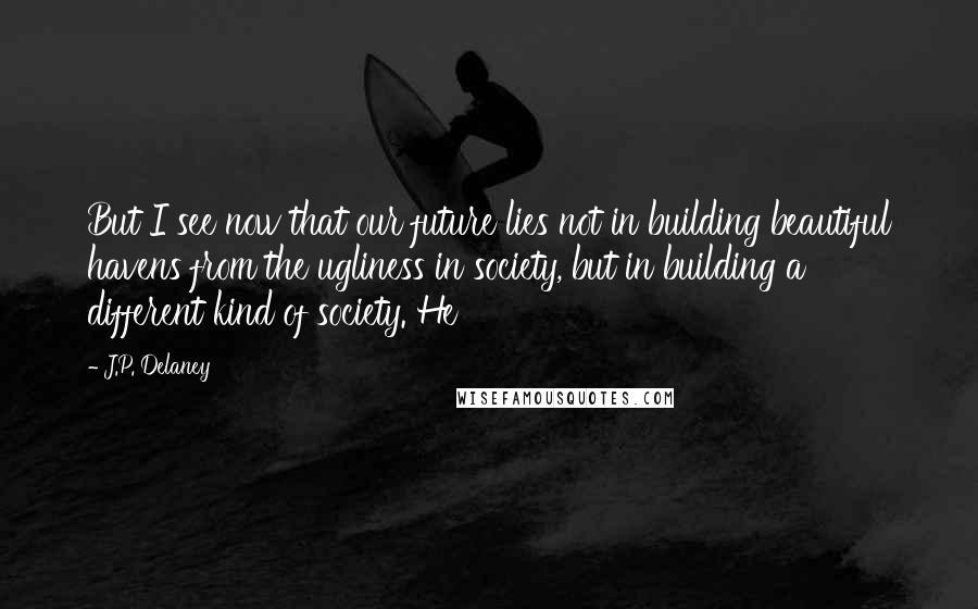 J.P. Delaney Quotes: But I see now that our future lies not in building beautiful havens from the ugliness in society, but in building a different kind of society. He