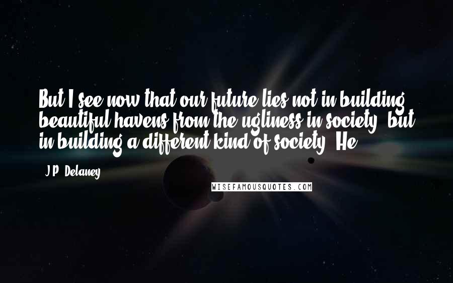 J.P. Delaney Quotes: But I see now that our future lies not in building beautiful havens from the ugliness in society, but in building a different kind of society. He