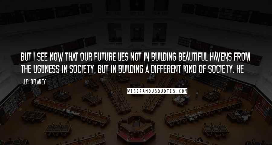 J.P. Delaney Quotes: But I see now that our future lies not in building beautiful havens from the ugliness in society, but in building a different kind of society. He