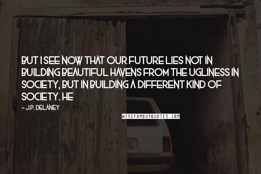 J.P. Delaney Quotes: But I see now that our future lies not in building beautiful havens from the ugliness in society, but in building a different kind of society. He