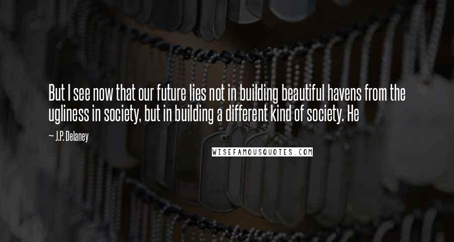 J.P. Delaney Quotes: But I see now that our future lies not in building beautiful havens from the ugliness in society, but in building a different kind of society. He