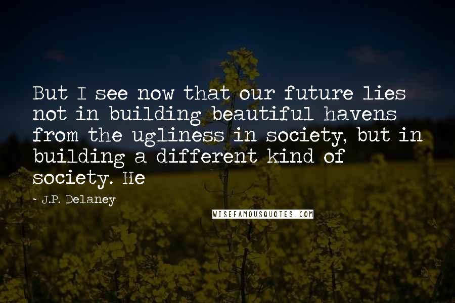 J.P. Delaney Quotes: But I see now that our future lies not in building beautiful havens from the ugliness in society, but in building a different kind of society. He