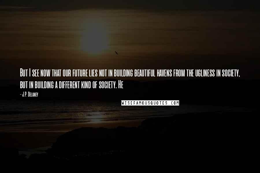 J.P. Delaney Quotes: But I see now that our future lies not in building beautiful havens from the ugliness in society, but in building a different kind of society. He