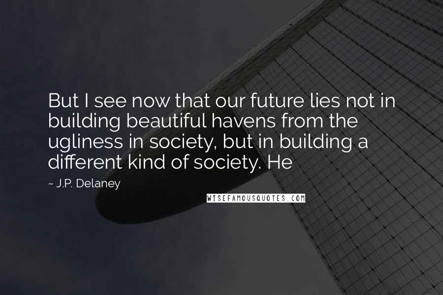 J.P. Delaney Quotes: But I see now that our future lies not in building beautiful havens from the ugliness in society, but in building a different kind of society. He