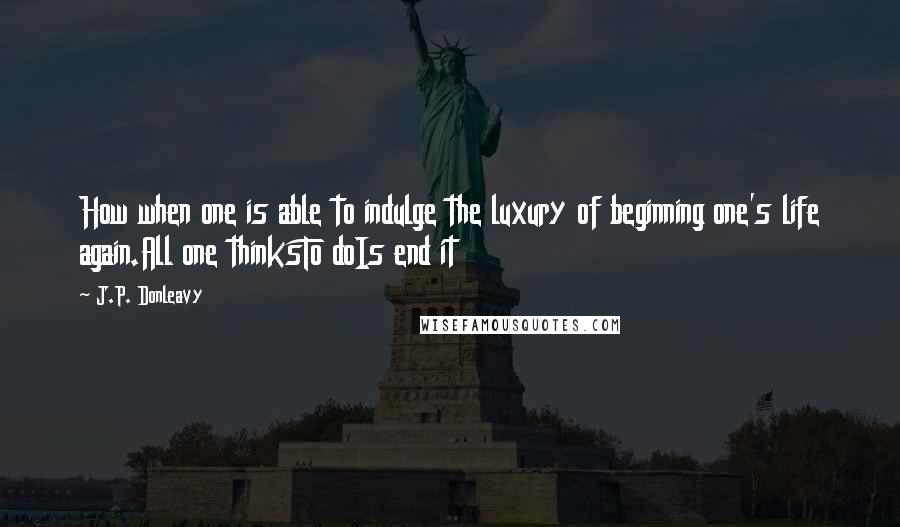 J.P. Donleavy Quotes: How when one is able to indulge the luxury of beginning one's life again.All one thinksTo doIs end it