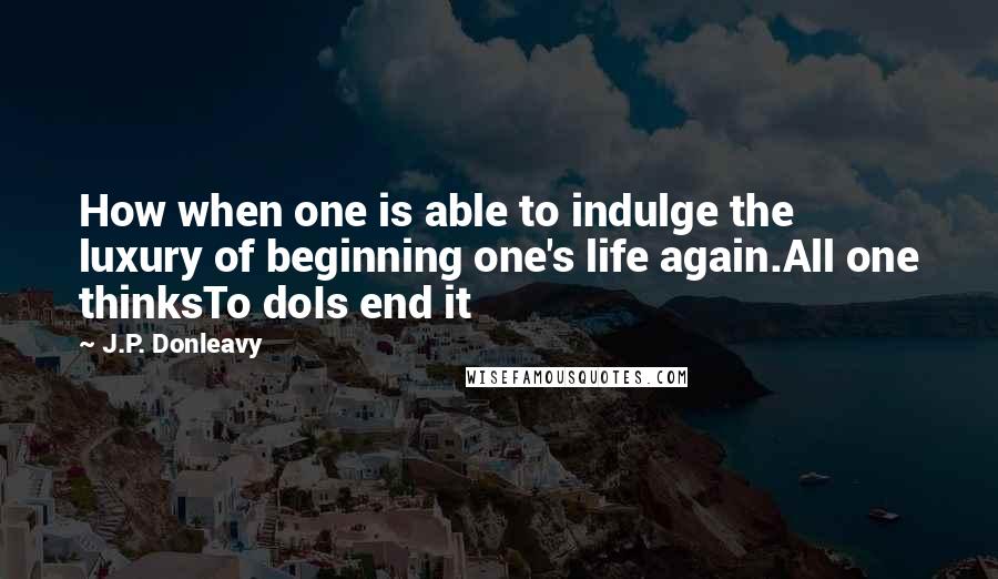 J.P. Donleavy Quotes: How when one is able to indulge the luxury of beginning one's life again.All one thinksTo doIs end it