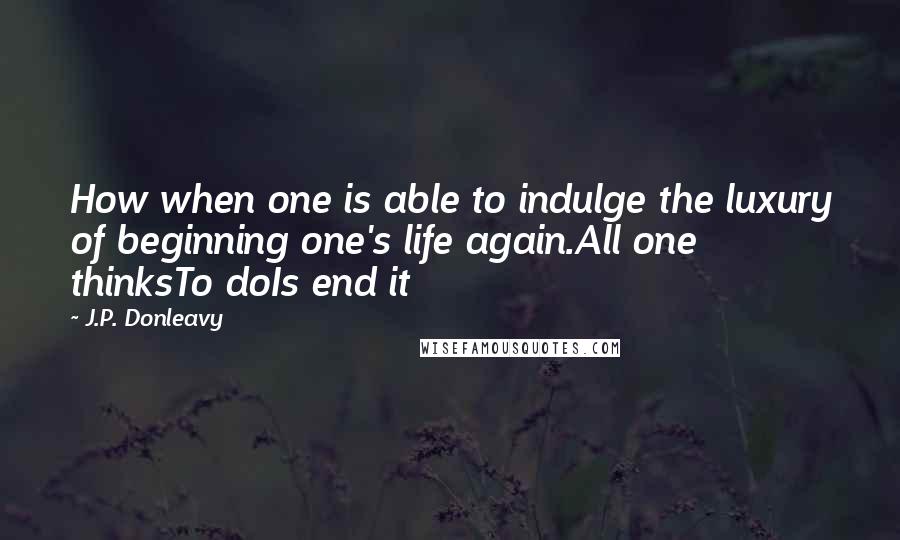 J.P. Donleavy Quotes: How when one is able to indulge the luxury of beginning one's life again.All one thinksTo doIs end it