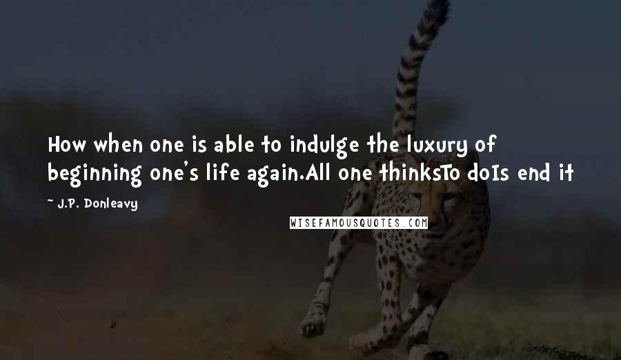 J.P. Donleavy Quotes: How when one is able to indulge the luxury of beginning one's life again.All one thinksTo doIs end it