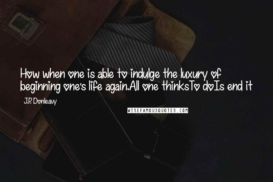 J.P. Donleavy Quotes: How when one is able to indulge the luxury of beginning one's life again.All one thinksTo doIs end it