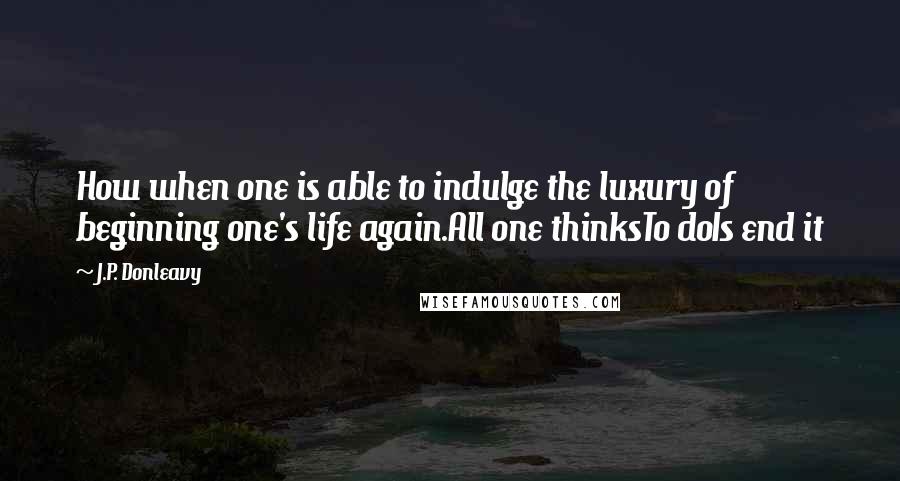 J.P. Donleavy Quotes: How when one is able to indulge the luxury of beginning one's life again.All one thinksTo doIs end it
