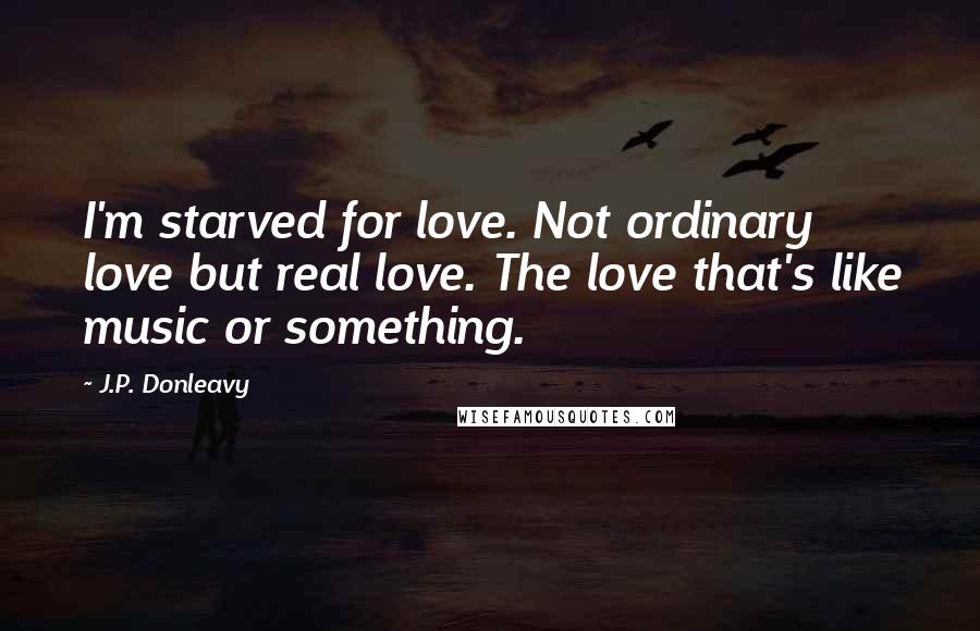 J.P. Donleavy Quotes: I'm starved for love. Not ordinary love but real love. The love that's like music or something.