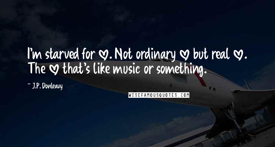 J.P. Donleavy Quotes: I'm starved for love. Not ordinary love but real love. The love that's like music or something.
