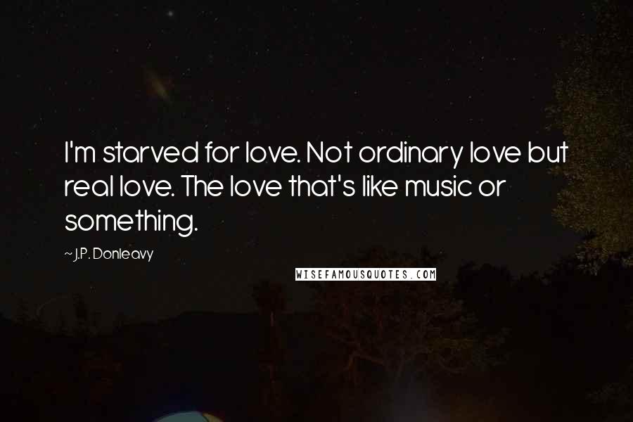 J.P. Donleavy Quotes: I'm starved for love. Not ordinary love but real love. The love that's like music or something.