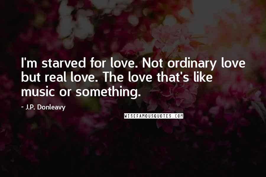 J.P. Donleavy Quotes: I'm starved for love. Not ordinary love but real love. The love that's like music or something.