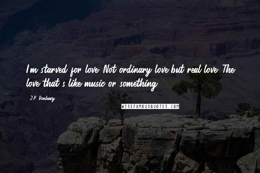 J.P. Donleavy Quotes: I'm starved for love. Not ordinary love but real love. The love that's like music or something.