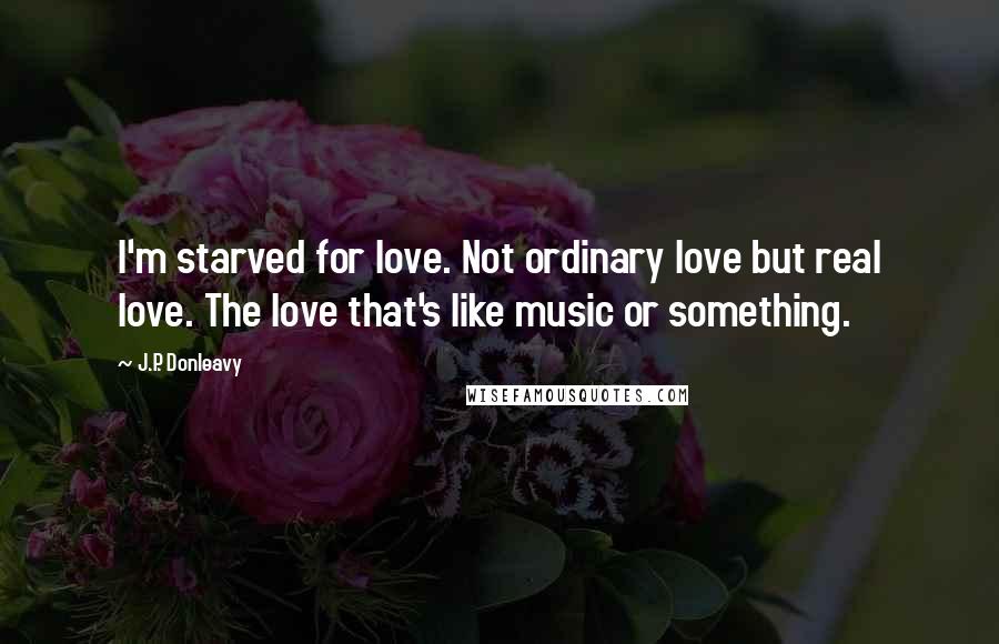 J.P. Donleavy Quotes: I'm starved for love. Not ordinary love but real love. The love that's like music or something.