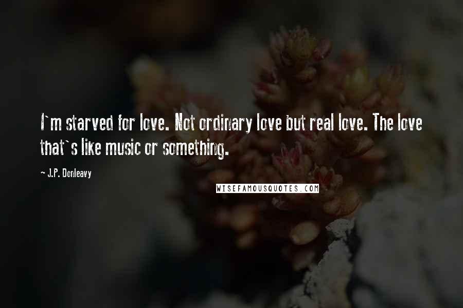 J.P. Donleavy Quotes: I'm starved for love. Not ordinary love but real love. The love that's like music or something.