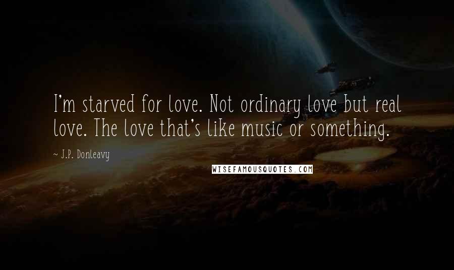J.P. Donleavy Quotes: I'm starved for love. Not ordinary love but real love. The love that's like music or something.