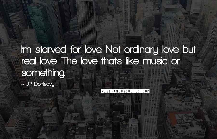 J.P. Donleavy Quotes: I'm starved for love. Not ordinary love but real love. The love that's like music or something.