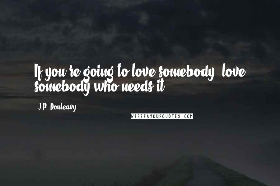 J.P. Donleavy Quotes: If you're going to love somebody, love somebody who needs it.