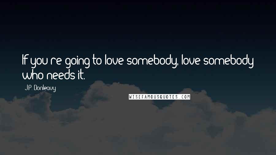 J.P. Donleavy Quotes: If you're going to love somebody, love somebody who needs it.