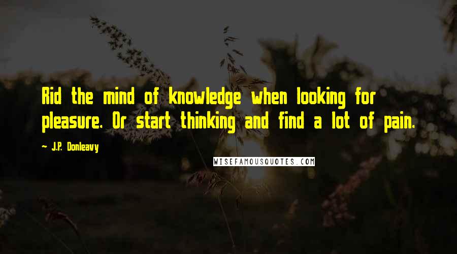 J.P. Donleavy Quotes: Rid the mind of knowledge when looking for pleasure. Or start thinking and find a lot of pain.