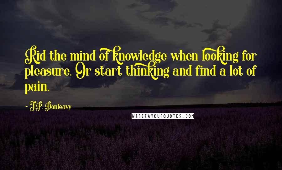 J.P. Donleavy Quotes: Rid the mind of knowledge when looking for pleasure. Or start thinking and find a lot of pain.