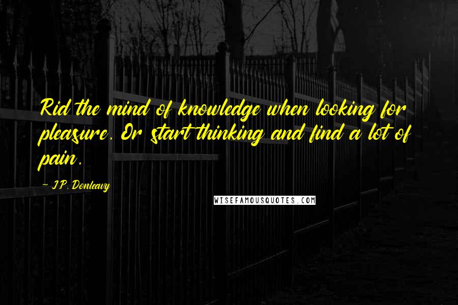 J.P. Donleavy Quotes: Rid the mind of knowledge when looking for pleasure. Or start thinking and find a lot of pain.
