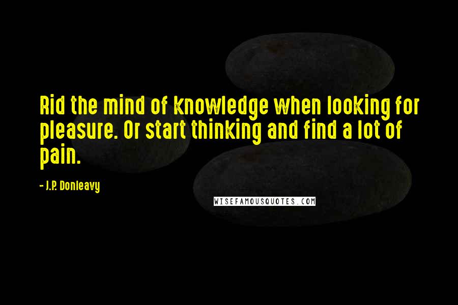 J.P. Donleavy Quotes: Rid the mind of knowledge when looking for pleasure. Or start thinking and find a lot of pain.