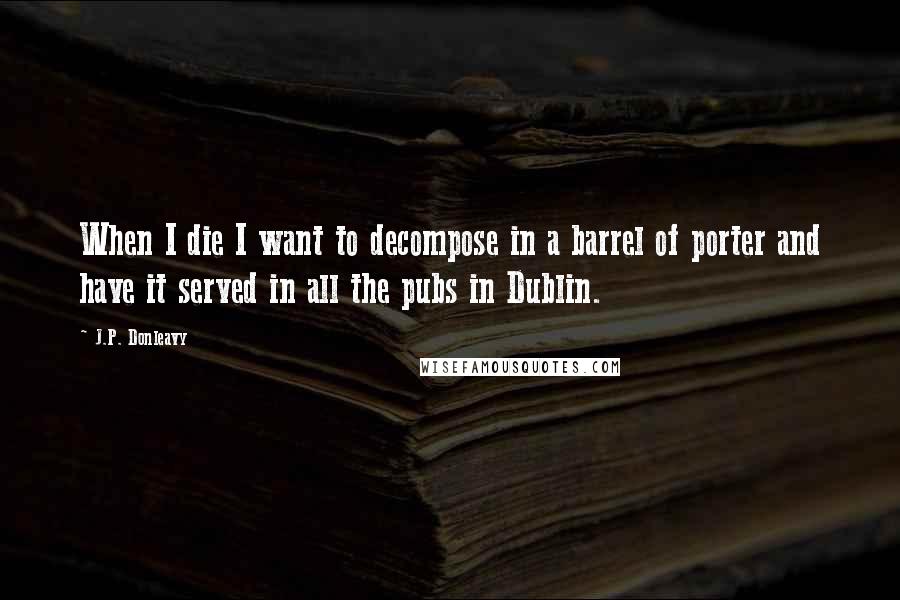 J.P. Donleavy Quotes: When I die I want to decompose in a barrel of porter and have it served in all the pubs in Dublin.