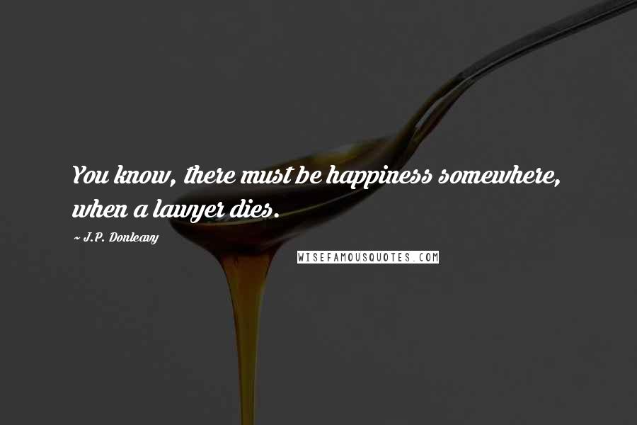 J.P. Donleavy Quotes: You know, there must be happiness somewhere, when a lawyer dies.