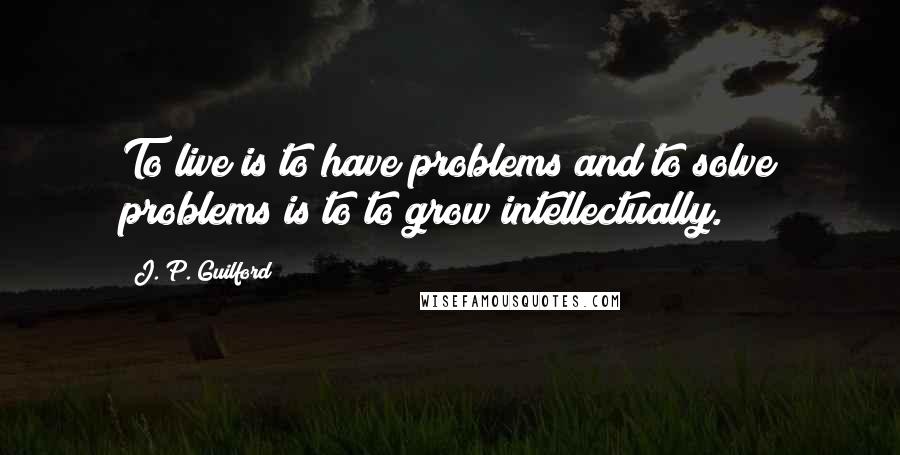 J. P. Guilford Quotes: To live is to have problems and to solve problems is to to grow intellectually.