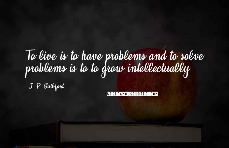 J. P. Guilford Quotes: To live is to have problems and to solve problems is to to grow intellectually.