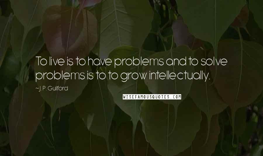 J. P. Guilford Quotes: To live is to have problems and to solve problems is to to grow intellectually.